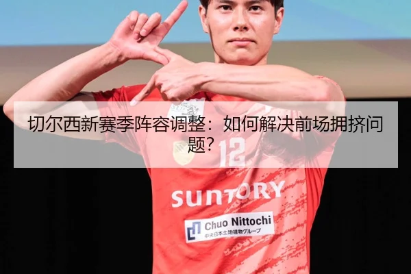 切尔西新赛季阵容调整：如何解决前场拥挤问题？
